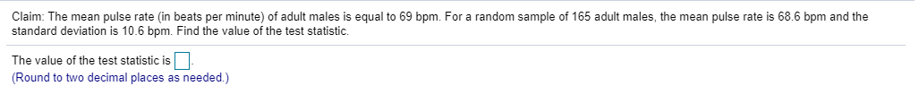 Claim: The mean pulse rate (in beats per minute) of adult males is equal to 69 bpm. For a random sample of 165 adult males, the mean pulse rate is 68.6 bpm and the
standard deviation is 10.6 bpm. Find the value of the test statistic.
The value of the test statistic is
(Round to two decimal places as needed.)
