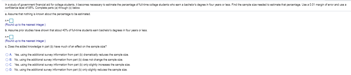 In a study of government financial aid for college students, it becomes necessary to estimate the percentage of full-time college students who earn a bachelor's degree in four years or less. Find the sample size needed to estimate that percentage. Use a 0.01 margin of error and use a
confidence level of 95%. Complete parts (a) through (c) below.
a. Assume that nothing is known about the percentage to be estimated.
n=
(Round up to the nearest integer.)
b. Assume prior studies have shown that about 40% of full-time students earn bachelor's degrees in four years or less.
n=0
(Round up to the nearest integer.)
c. Does the added knowledge in part (b) have much of an effect on the sample size?
O A. Yes, using the additional survey information from part (b) dramatically reduces the sample size.
OB. No, using the additional survey information from part (b) does not change the sample size.
OC. Yes, using the additional survey information from part (b) only slightly increases the sample size.
OD. No, using the additional survey information from part (b) only slightly reduces the sample size.
