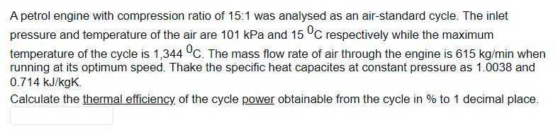 A petrol engine with compression ratio of 15:1 was analysed as an air-standard cycle. The inlet
pressure and temperature of the air are 101 kPa and 15 °C respectively while the maximum
temperature of the cycle is 1,344 °C. The mass flow rate of air through the engine is 615 kg/min when
running at its optimum speed. Thake the specific heat capacites at constant pressure as 1.0038 and
0.714 kJ/kgK.
Calculate the thermal efficiency of the cycle power obtainable from the cycle in % to 1 decimal place.
