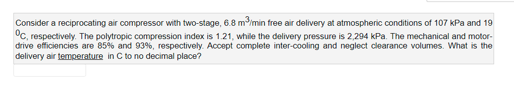 Consider a reciprocating air compressor with two-stage, 6.8 m/min free air delivery at atmospheric conditions of 107 kPa and 19
°C, respectively. The polytropic compression index is 1.21, while the delivery pressure is 2,294 kPa. The mechanical and motor-
drive efficiencies are 85% and 93%, respectively. Accept complete inter-cooling and neglect clearance volumes. What is the
delivery air temperature in C to no decimal place?
