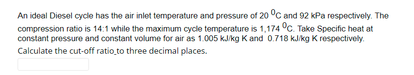 An ideal Diesel cycle has the air inlet temperature and pressure of 20 °C and 92 kPa respectively. The
compression ratio is 14:1 while the maximum cycle temperature is 1,174 °c. Take Specific heat at
constant pressure and constant volume for air as 1.005 kJ/kg K and 0.718 kJ/kg K respectively.
Calculate the cut-off ratio to three decimal places.
