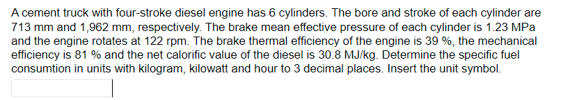 A cement truck with four-stroke diesel engine has 6 cylinders. The bore and stroke of each cylinder are
713 mm and 1,962 mm, respectively. The brake mean effective pressure of each cylinder is 1.23 MPa
and the engine rotates at 122 rpm. The brake thermal efficiency of the engine is 39 %, the mechanical
efficiency is 81 % and the net calorific value of the diesel is 30.8 MJ/kg. Determine the specific fuel
consumtion in units with kilogram, kilowatt and hour to 3 decimal places. Insert the unit symbol.
