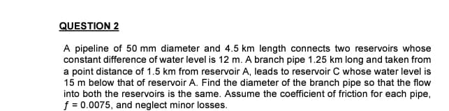 QUESTION 2
A pipeline of 50 mm diameter and 4.5 km length connects two reservoirs whose
constant difference of water level is 12 m. A branch pipe 1.25 km long and taken from
a point distance of 1.5 km from reservoir A, leads to reservoir C whose water level is
15 m below that of reservoir A. Find the diameter of the branch pipe so that the flow
into both the reservoirs is the same. Assume the coefficient of friction for each pipe,
f = 0.0075, and neglect minor losses.
