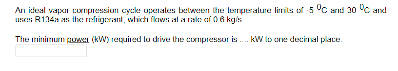 An ideal vapor compression cycle operates between the temperature limits of -5 °C and 30 °C and
uses R134a as the refrigerant, which flows at a rate of 0.6 kg/s.
The minimum power (kW) required to drive the compressor is . kW to one decimal place.
....
