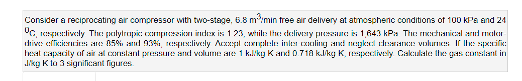 Consider a reciprocating air compressor with two-stage, 6.8 m/min free air delivery at atmospheric conditions of 100 kPa and 24
°C, respectively. The polytropic compression index is 1.23, while the delivery pressure is 1,643 kPa. The mechanical and motor-
drive efficiencies are 85% and 93%, respectively. Accept complete inter-cooling and neglect clearance volumes. If the specific
heat capacity of air at constant pressure and volume are 1 kJ/kg K and 0.718 kJ/kg K, respectively. Calculate the gas constant in
J/kg K to 3 significant figures.
