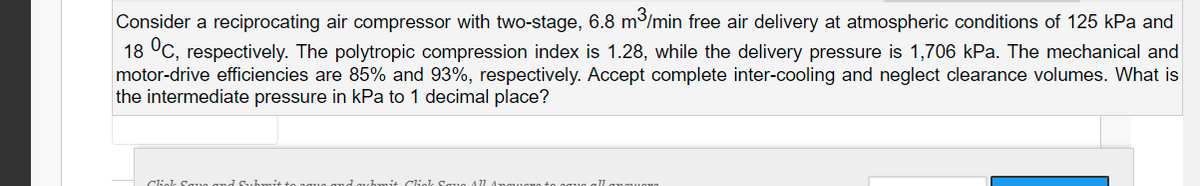 Consider a reciprocating air compressor with two-stage, 6.8 m³/min free air delivery at atmospheric conditions of 125 kPa and
18 °C, respectively. The polytropic compression index is 1.28, while the delivery pressure is 1,706 kPa. The mechanical and
motor-drive efficiencies are 85% and 93%, respectively. Accept complete inter-cooling and neglect clearance volumes. What is
the intermediate pressure in kPa to 1 decimal place?
Ciel Saue and Suhmit to
and ub mit Cial Saua A 77 A
