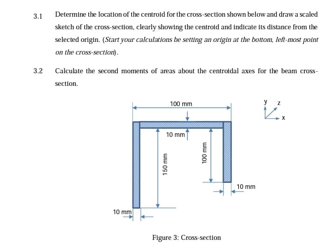3.1
Determine the location of the centroid for the cross-section shown below and draw a scaled
sketch of the cross-section, clearly showing the centroid and indicate its distance from the
selected origin. (Start your calculations be setting an origin at the bottom, left-most point
on the cross-section).
3.2
Calculate the second moments of areas about the centroidal axes for the beam cross-
section.
100 mm
у z
X
10 mm
10 mm
10 mm
Figure 3: Cross-section
ww 00L
ww OSL
