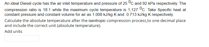 An ideal Diesel cycle has the air inlet temperature and pressure of 25 °C and 92 kPa respectively. The
compression ratio is 18:1 while the maximum cycle temperature is 1,127 °C. Take Specific heat at
constant pressure and constant volume for air as 1.008 kJ/kg K and 0.713 kJ/kg K respectively.
Calculate the absolute temperature after the isentropic compression process to one decimal place
and include the correct unit (absolute temperature).
Add units
