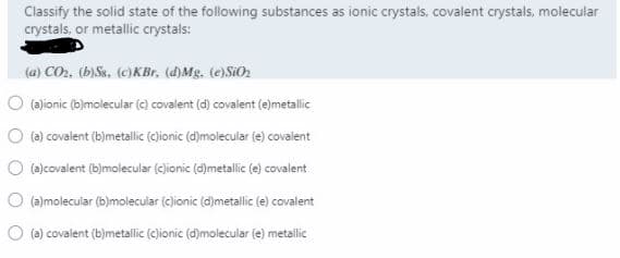 Classify the solid state of the following substances as ionic crystals, covalent crystals, molecular
crystals, or metallic crystals:
(a) CO2. (b)Ss. (c)KBr, (d)Mg. te)SiOn
O (ajionic (b)molecular (e) covalent (d) covalent (e)metallic
O (a) covalent (b)metallic (cjionic (d)molecular (e) covalent
O (a)covalent (b)molecular (clionic (d)metalic (e) covalent
O (a)molecular (b)molecular (c)ionic (d)metallic (e) covalent
O (e) covalent (b)metallic (ejionic (d)molecular (e) metallic
