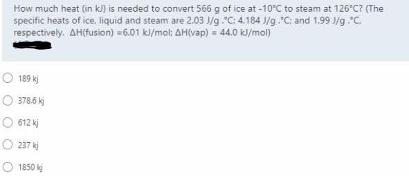 How much heat (in kJ) is needed to convert 566 g of ice at -10°C to steam at 126°C? (The
specific heats of ice, liquid and steam are 2.03 J/g.C; 4.184 J/g.C; and 1.99 J/g .C.
respectively. AH(fusion) =6.01 kJ/mol: AH(vap) = 44.0 kl/mol)
189 kj
378.6 kj
612 kj
O 237 kj
O 1850 kj

