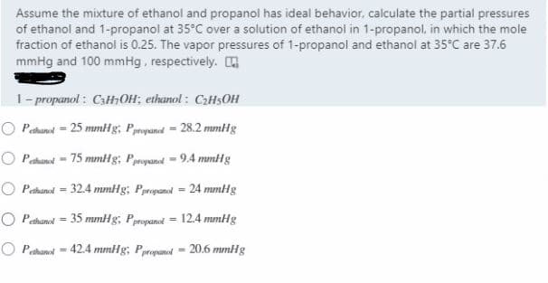 Assume the mixture of ethanol and propanol has ideal behavior, calculate the partial pressures
of ethanol and 1-propanol at 35°C over a solution of ethanol in 1-propanol, in which the mole
fraction of ethanol is 0.25. The vapor pressures of 1-propanol and ethanol at 35°C are 37.6
mmHg and 100 mmHg, respectively.
1- propanol : C3HOH; ethanol : CzHsOH
O Pethanul = 25 mmHg, Ppropaned = 28.2 mmHg
O Pathanot = 75 mmHg; Ppropaned = 9.4 mmHg
O Pethanol = 32.4 mmHg; Ppropanal = 24 mmHg
%3D
O Pahanol = 35 mmHg; Ppropanel = 12.4 mmHg
!!
O Pethanol = 42.4 mmHg; Ppropanel = 20.6 mmHg
%3D
%3D
