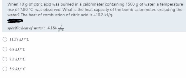 When 10 g of citric acid was burned in a calorimeter containing 1500 g of water, a temperature
rise of 7.80 °C was observed. What is the heat capacity of the bomb calorimeter, excluding the
water? The heat of combustion of citric acid is -10.2 kJ/g.
specific heat of water : 4.184
O 11.57 kJ /"C
6.8 kJ/"C
O 7.3 kJ /"C
O 5.9 kJ /"C
