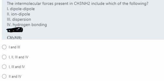 The intermolecular forces present in CH3NH2 include which of the following?
I. dipole-dipole
II. ion-dipole
II. dispersion
IV. hydrogen bonding
CH3NH2
O land II
O I I, Il and IV
O L ll and IV
O Il and IV
