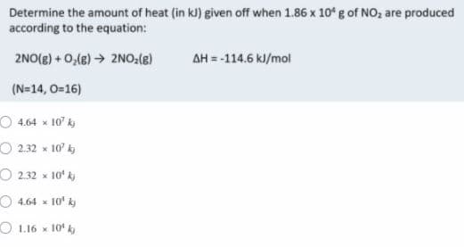 Determine the amount of heat (in kJ) given off when 1.86 x 10° g of NO, are produced
according to the equation:
2NO(g) + 0,(e) → 2NO.(e)
AH = -114.6 kl/mol
(N=14, 0=16)
O 4.64 x 10' ky
O 2.32 x 10' k
O 2.32 x
10ʻ ki
O 4.64 x 10' k)
O 1.16 x 10' k
