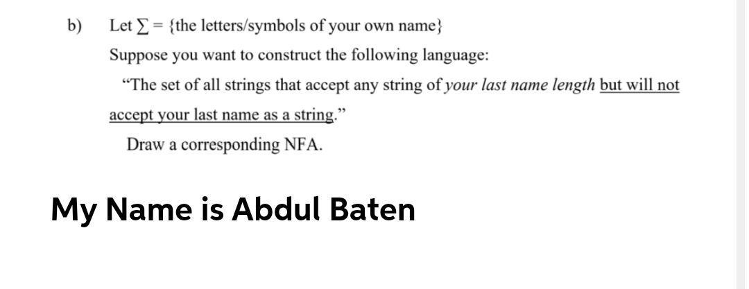 b)
Let E = {the letters/symbols of your own name}
Suppose you want to construct the following language:
"The set of all strings that accept any string of your last name length but will not
accept your last name as a string."
Draw a corresponding NFA.
My Name is Abdul Baten
