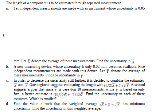 The length of a component is to be estimated through repeated measurement.
Ten independent measurements are made with an instrument whose uncertainty is 0.05
a.
mm. Let denote the average of these measurements. Find the uncertainty in 7.
b. A new measuring device, whose uncertainty is only 0.02 mm, becomes available. Five
independent measurements are made with this device. Let y denote the average of
these measurements. Find the uncertainty in y.
In order to decrease the uncertainty still further, it is decided to combine the estimates
X and y. One engineer suggests estimating the length with (1/2)X + (1/2)Y. A second
engineer argues that since X is base don 10 measurements, while y is based on only
five, a better estimate is (10/15)X+ (5/15)F. Find the uncertainty in each of these
C.
estimates. Which is smaller?
Find the value c such that the weighted average c + (1- c)Y has minimum
uncertainty. Find the uncertainty in this weighted average.
d.
