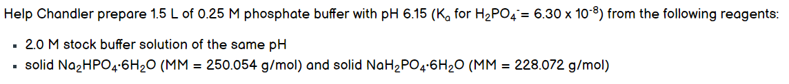 Help Chandler prepare 1.5 L of 0.25 M phosphate buffer with pH 6.15 (K, for H2PO4= 6.30 x 10-8) from the following reagents:
2.0 M stock buffer solution of the same pH
solid NazHPO4:6H20 (MM = 250.054 g/mol) and solid NaH2PO4:6H20 (MM = 228.072 g/mol)
