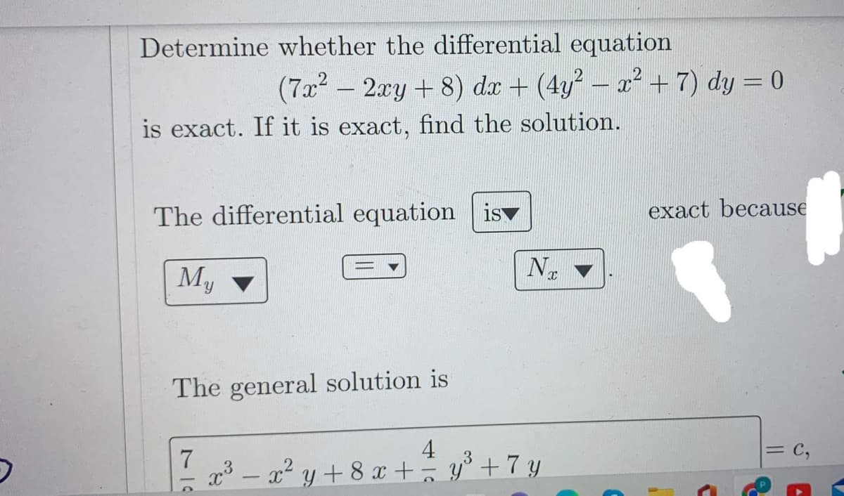 Determine whether the differential equation
(7x² - 2xy + 8) dx + (4y² − x² + 7) dy = 0
is exact. If it is exact, find the solution.
The differential equation is
My
The general solution is
N
4
3
7²x³ = x²y + 8x + = y³ +7 y
exact because
C
= C,
A