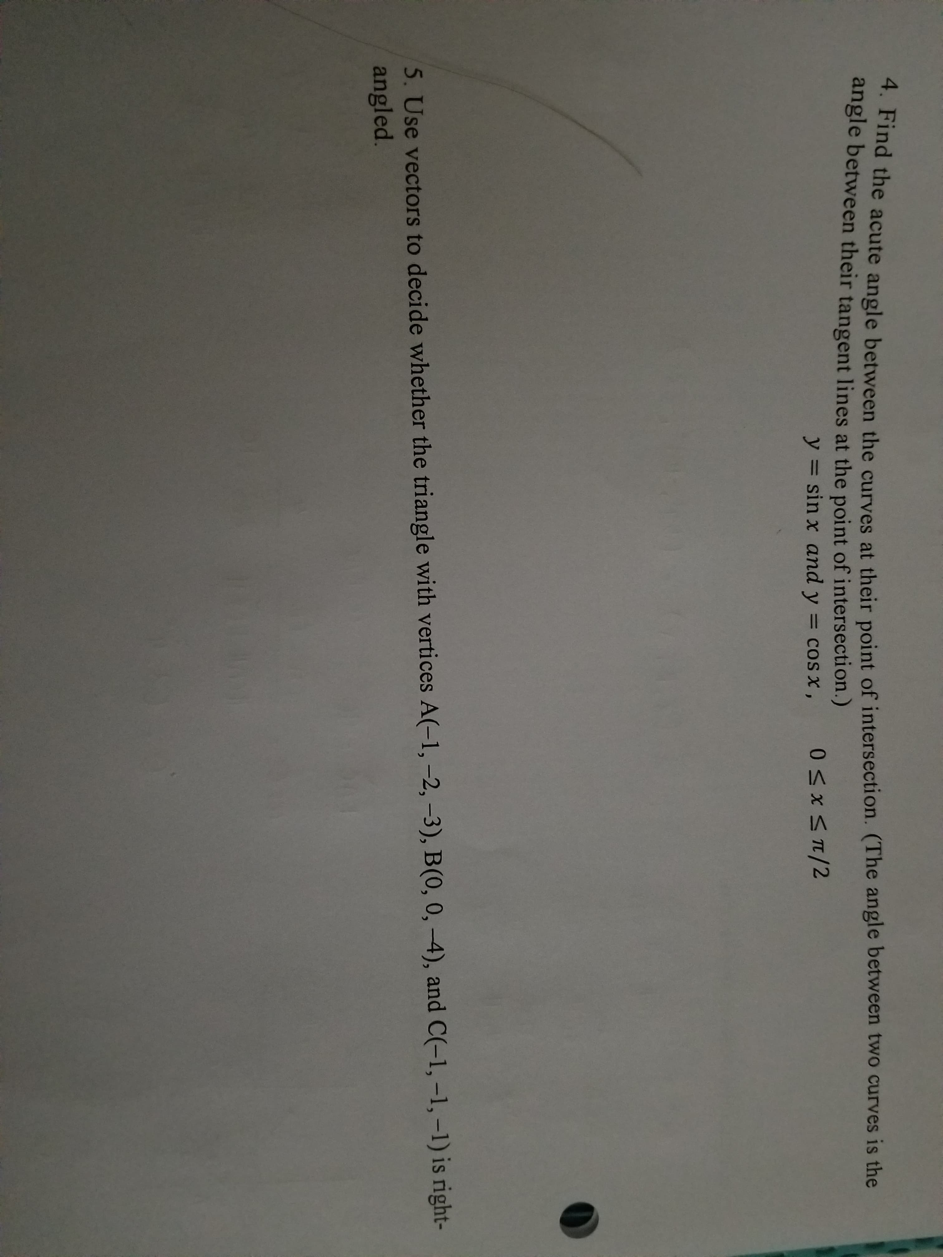 4. Find th
angle between their tangent lines at the point of intersection.)
e acute angle between the curves at their point of intersection. (The angle between two curves is the
y
sin x and y
cosx,
5. Use vectors to decide whether the triangle with vertices A(-1, -2, -3), B(0, 0, 4), and C(-1, -1, -1) is right-
angled
