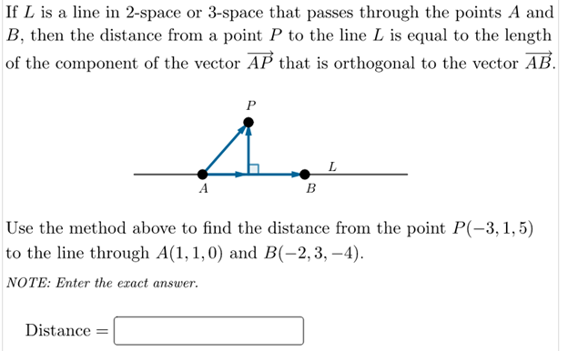 If L is a line in 2-space or 3-space that passes through the points A and
B, then the distance from a point P to the line L is equal to the length
of the component of the vector AP that is orthogonal to the vector AB.
P
A
B
Use the method above to find the distance from the point P(-3,1,5)
to the line through A(1, 1,0) and B(-2,3, –4).
NOTE: Enter the exact answer.
Distance =
