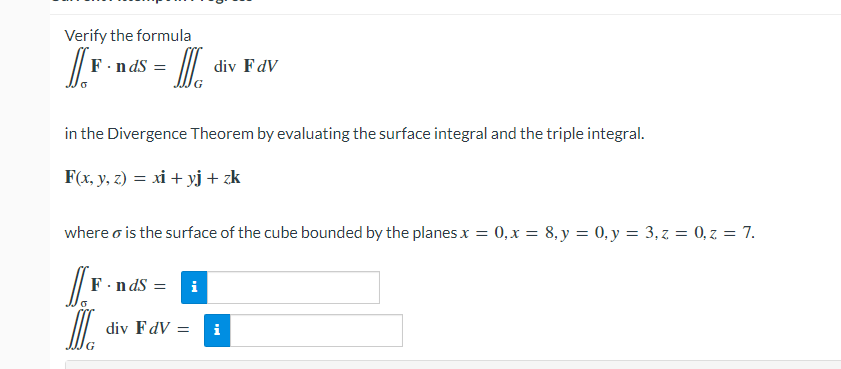 Verify the formula
F.n dS
div FdV
in the Divergence Theorem by evaluating the surface integral and the triple integral.
F(x, y, z) = xi + yj+ zk
where o is the surface of the cube bounded by the planes x = 0,x = 8, y = 0, y = 3,z = 0,z = 7.
F.n ds =
i
div FdV
i
G
