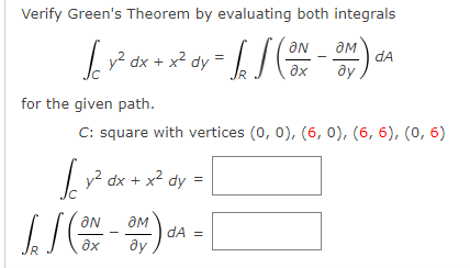 Verify Green's Theorem by evaluating both integrals
ƏN
[_y² dx + x² dy = [₂] (ON-OM) CA
2
dA
ду
for the given path.
C: square with vertices (0, 0), (6, 0), (6, 6), (0, 6)
√y² dx + x² dy =
JJ (ON - 3M) A = [
dA
ay