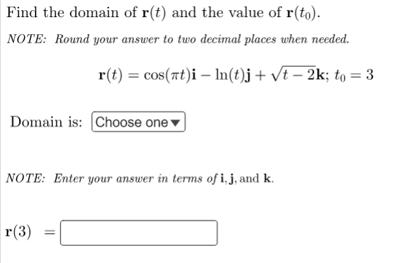 Find the domain of r(t) and the value of r(to).
NOTE: Round your answer to two decimal places when needed.
r(t) = cos(at)i - ln(t)j + √t − 2k; to = 3
Domain is: Choose one
NOTE: Enter your answer in terms of i, j, and k.
r(3) =