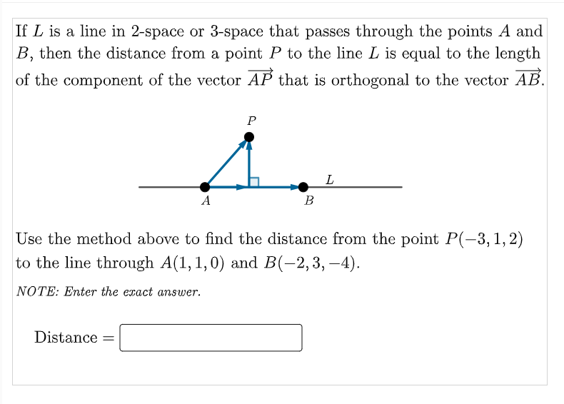 If L is a line in 2-space or 3-space that passes through the points A and
B, then the distance from a point P to the line L is equal to the length
of the component of the vector AP that is orthogonal to the vector AB.
L
A
B
Use the method above to find the distance from the point P(-3,1,2)
to the line through A(1, 1,0) and B(-2,3, -4).
NOTE: Enter the exact answer.
Distance =

