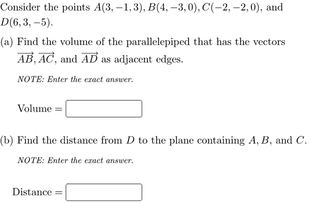 Consider the points A(3, –1, 3), B(4, –3,0), C(-2, –2, 0), and
D(6,3, –5).
(a) Find the volume of the parallelepiped that has the vectors
AB, AC, and AD as adjacent edges.
NOTE: Enter the exact answer.
Volume =
(b) Find the distance from D to the plane containing A, B, and C.
NOTE: Enter the exact answer.
Distance =

