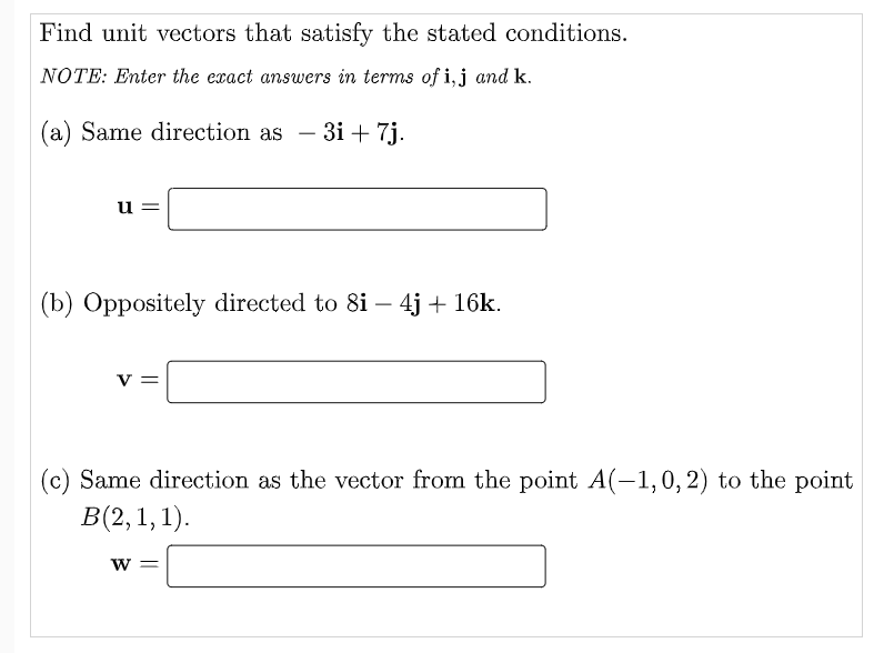Find unit vectors that satisfy the stated conditions.
NOTE: Enter the exact answers in terms of i,j and k.
(a) Same direction as
-3і + 7j.
u =
(b) Oppositely directed to 8i – 4j + 16k.
(c) Same direction as the vector from the point A(-1,0, 2) to the point
В (2, 1, 1).
w =
