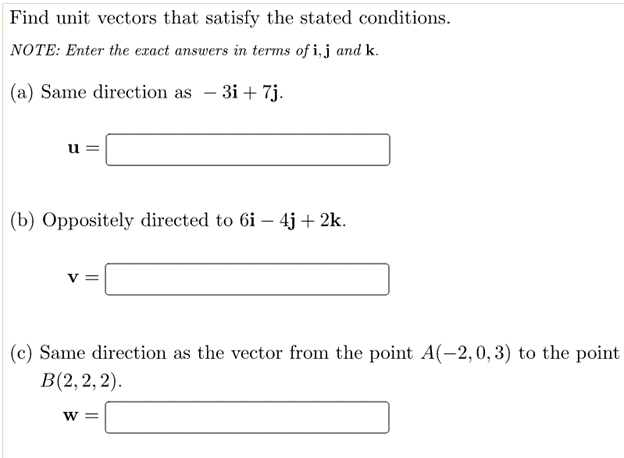 Find unit vectors that satisfy the stated conditions.
NOTE: Enter the exact answers in terms of i,j and k.
(a) Same direction as – 3i + 7j.
u
(b) Oppositely directed to 6i – 4j + 2k.
|
|(c) Same direction as the vector from the point A(-2, 0, 3) to the point
В(2, 2, 2).
W =
