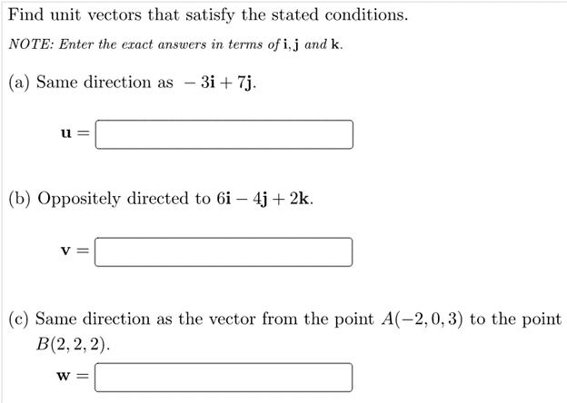 Find unit vectors that satisfy the stated conditions.
NOTE: Enter the exact answers in terms of i,j and k.
(a) Same direction as - 3i + 7j.
u =
(b) Oppositely directed to 6i – 4j + 2k.
(c) Same direction as the vector from the point A(-2,0, 3) to the point
В (2, 2, 2).
W =
