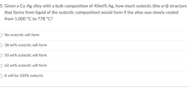 5. Given a Cu-Ag alloy with a bulk composition of 40wt% Ag, how much eutectic (the a+ß structure
that forms from liquid of the eutectic composition) would form if the alloy was slowly cooled
from 1,000 °C to 778 °C?
O No eutectic will form
O 38 wt% eutectic will form
O 50 wt% eutectic will form
O 62 wt% eutectic will form
O It will be 100% eutectic

