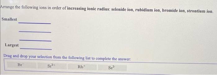 Arrange the following ions in order of increasing ionic radius: selenide ion, rubidium ion, bromide ion, strontium ion.
Smallest
Largest
Drag and drop your selection from the following list to complete the answer:
Br
Sr+
Rb*
Se
