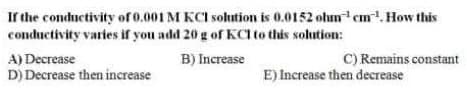Ir the conductivity ofo.001 M KCI solution is 0.0152 ohm cm.How this
conductivity varies if you add 20 g of KCI to this solution:
C) Remains constant
A) Decrease
D) Decrease then increase
B) Increase
E) Increase then decrease
