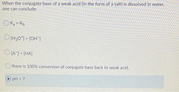 When the conjugate base of a weak acid (in the form of a salt) is dissolved in water,
one can conclude:
O Ka = Kp
O (H30*) > [OH`
O IA1< [HA)
there is 100% conversion of conjugate base back to weak acid.
pH > 7
