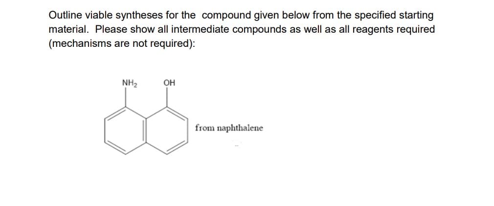 Outline viable syntheses for the compound given below from the specified starting
material. Please show all intermediate compounds as well as all reagents required
(mechanisms are not required):
NH2
OH
from naphthalene
