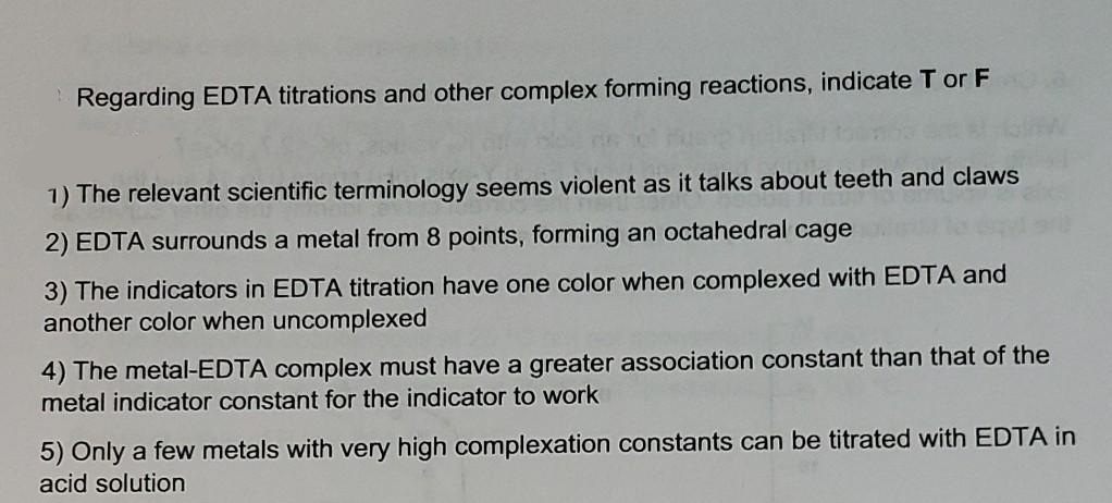 Regarding EDTA titrations and other complex forming reactions, indicate T or F
1) The relevant scientific terminology seems violent as it talks about teeth and claws
2) EDTA surrounds a metal from 8 points, forming an octahedral cage
3) The indicators in EDTA titration have one color when complexed with EDTA and
another color when uncomplexed
4) The metal-EDTA complex must have a greater association constant than that of the
metal indicator constant for the indicator to work
5) Only a few metals with very high complexation constants can be titrated with EDTA in
acid solution
