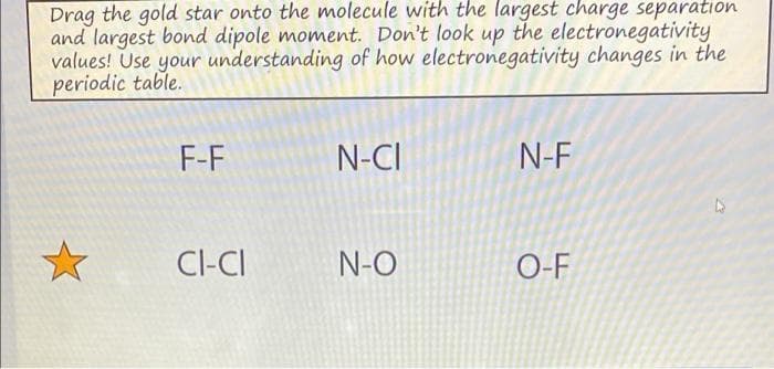 Drag the gold star onto the molecule with the largest charge separation
and largest bond dipole moment. Don't look up the electronegativity
values! Use your understanding of how electronegativity changes in the
periodic table.
F-F
N-CI
N-F
Cl-CI
N-O
O-F
