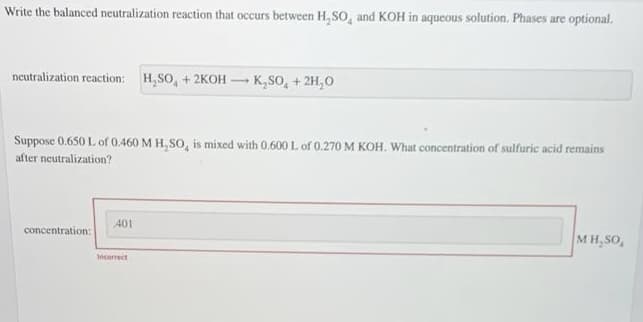 Write the balanced neutralization reaction that occurs between H, so, and KOH in aqueous solution. Phases are optional.
neutralization reaction: H,SO, + 2KOH – K,SO, + 2H,0
Suppose 0.650 L of 0.460 M H,SO, is mixed with 0.600 L of 0.270 M KOH. What concentration of sulfuric acid remains
after neutralization?
401
concentration:
MH,SO,
Incorrect
