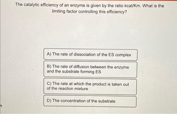 The catalytic efficiency of an enzyme is given by the ratio kcat/Km. What is the
limiting factor controlling this efficiency?
A) The rate of dissociation of the ES complex
B) The rate of diffusion between the enzyme
and the substrate forming ES
C) The rate at which the product is taken out
of the reaction mixture
D) The concentration of the substrate
