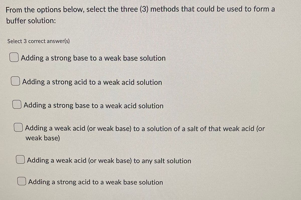 From the options below, select the three (3) methods that could be used to form a
buffer solution:
Select 3 correct answer(s)
Adding a strong base to a weak base solution.
Adding a strong acid to a weak acid solution
Adding a strong base to a weak acid solution
Adding a weak acid (or weak base) to a solution of a salt of that weak acid (or
weak base)
Adding a weak acid (or weak base) to any salt solution
Adding a strong acid to a weak base solution