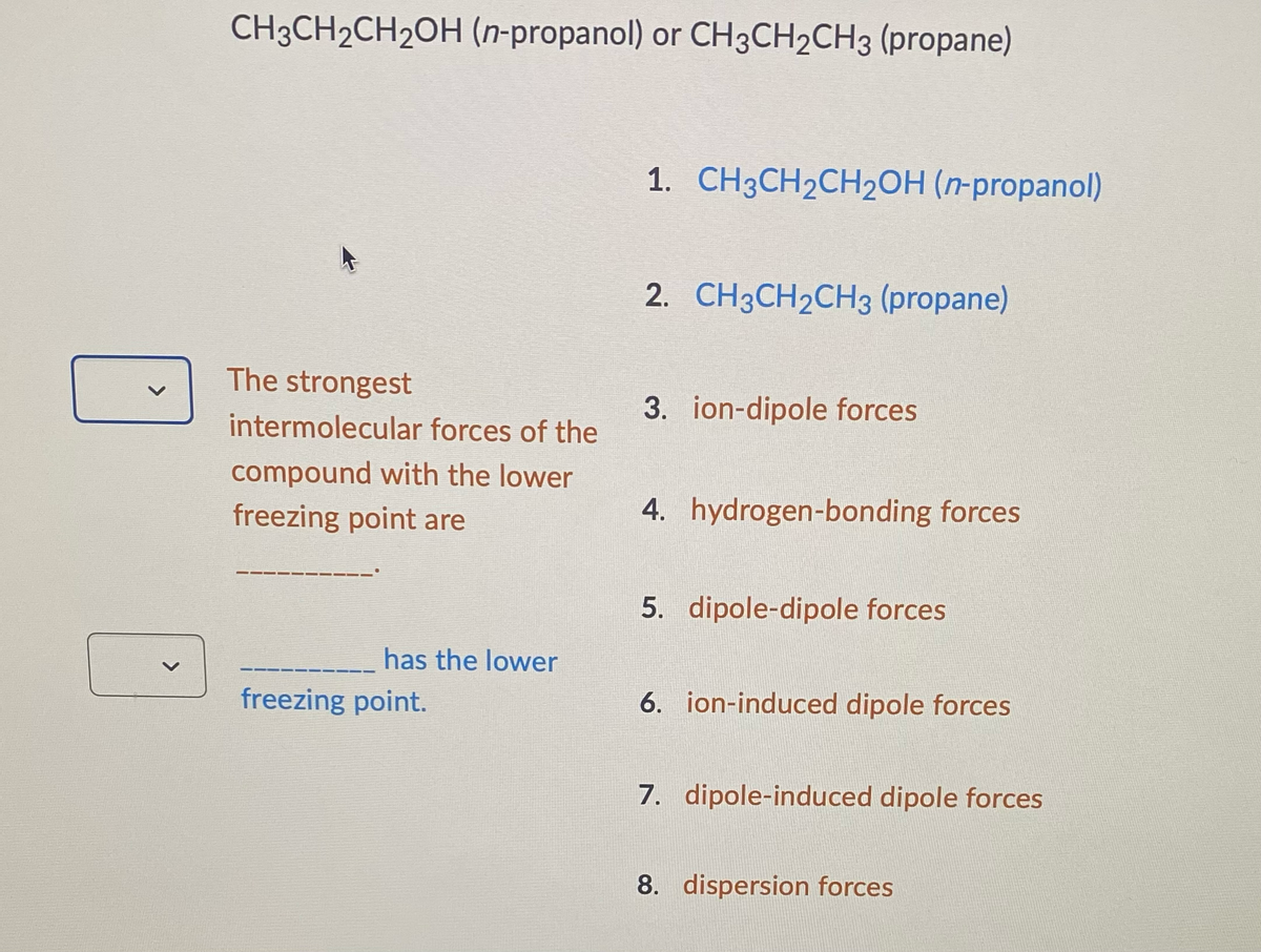 <
CH3CH₂CH₂OH (n-propanol) or CH3CH2CH3 (propane)
The strongest
intermolecular forces of the
compound with the lower
freezing point are
has the lower
freezing point.
1. CH3CH₂CH₂OH (n-propanol)
2. CH3CH₂CH3 (propane)
3. ion-dipole forces
4. hydrogen-bonding forces
5. dipole-dipole forces
6. ion-induced dipole forces
7. dipole-induced dipole forces
8. dispersion forces