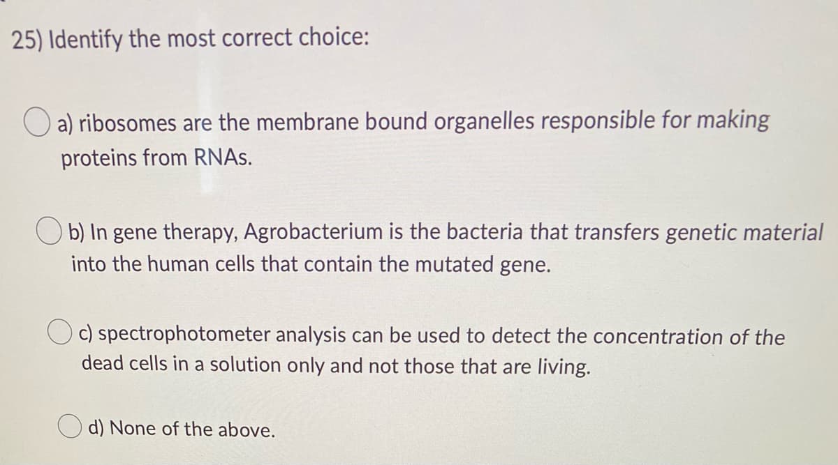 25) Identify the most correct choice:
a) ribosomes are the membrane bound organelles responsible for making
proteins from RNAs.
b) In gene therapy, Agrobacterium is the bacteria that transfers genetic material
into the human cells that contain the mutated gene.
c) spectrophotometer analysis can be used to detect the concentration of the
dead cells in a solution only and not those that are living.
d) None of the above.