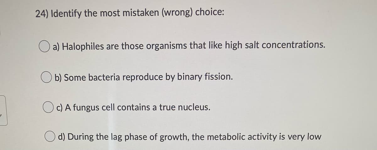 24) Identify the most mistaken (wrong) choice:
a) Halophiles are those organisms that like high salt concentrations.
Ob) Some bacteria reproduce by binary fission.
c) A fungus cell contains a true nucleus.
d) During the lag phase of growth, the metabolic activity is very low