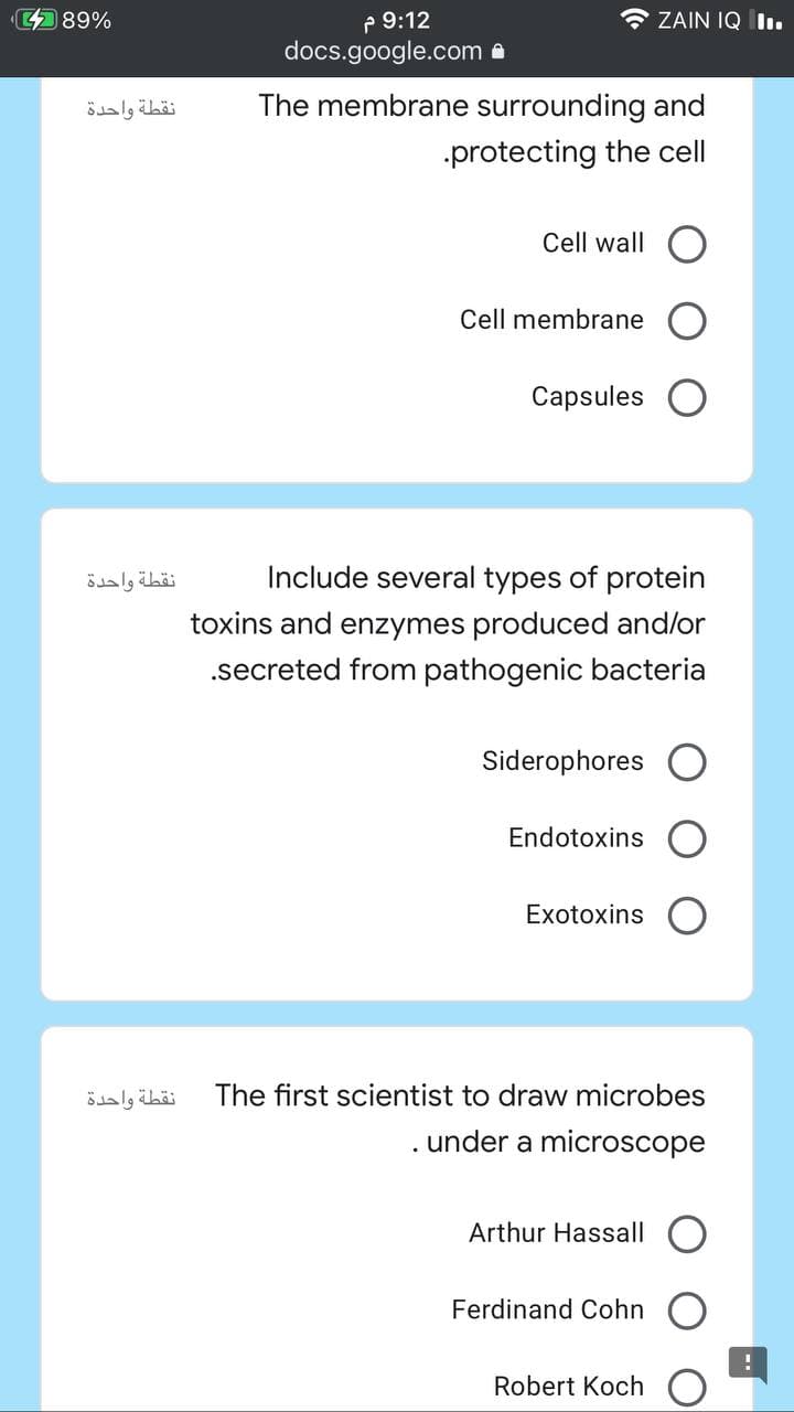 P 9:12
docs.google.com a
9% לש
* ZAIN IQ Iı.
نقطة واحدة
The membrane surrounding and
protecting the cell
Cell wall
Cell membrane
Capsules
نقطة واحدة
Include several types of protein
toxins and enzymes produced and/or
.secreted from pathogenic bacteria
Siderophores
Endotoxins
Exotoxins
نقطة واحدة
The first scientist to draw microbes
under a microscope
Arthur Hassall
Ferdinand Cohn
Robert Koch
