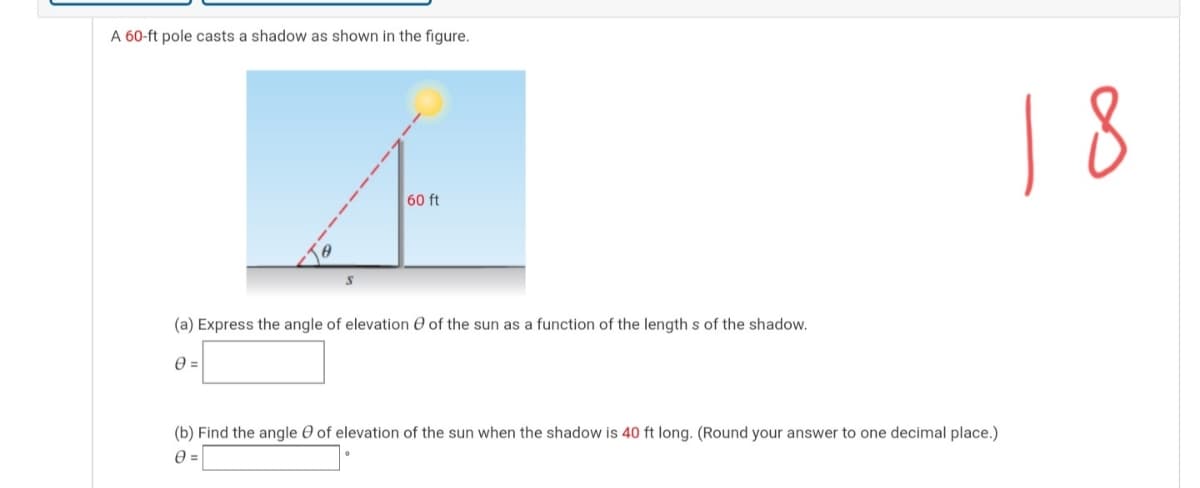 A 60-ft pole casts a shadow as shown in the figure.
1 8
60 ft
(a) Express the angle of elevation O of the sun as a function of the length s of the shadow.
(b) Find the angle O of elevation of the sun when the shadow is 40 ft long. (Round your answer to one decimal place.)
