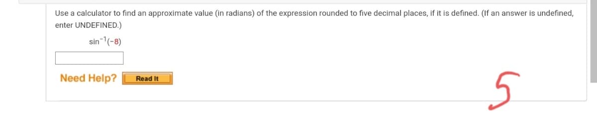 Use a calculator to find an approximate value (in radians) of the expression rounded to five decimal places, if it is defined. (If an answer is undefined,
enter UNDEFINED.)
sin-1(-8)
5
Need Help?
Read It
