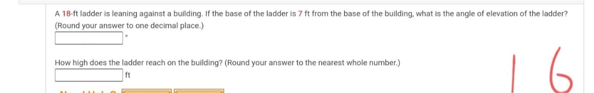 A 18-ft ladder is leaning against a building. If the base of the ladder is 7 ft from the base of the building, what is the angle of elevation of the ladder?
(Round your answer to one decimal place.)
6
How high does the ladder reach on the building? (Round your answer to the nearest whole number.)
ft
