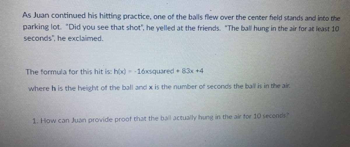 As Juan continued his hitting practice, one of the balls flew over the center field stands and into the
parking lot. "Did you see that shot", he yelled at the friends. "The ball hung in the air for at least 10
seconds", he exclaimed.
The formula for this hit is: h(x) = -16xsquared + 83x +4
where h is the height of the ball and x is the number of seconds the ball is in the air.
1. How can Juan provide proof that the ball actually hung in the air for 10 seconds?
